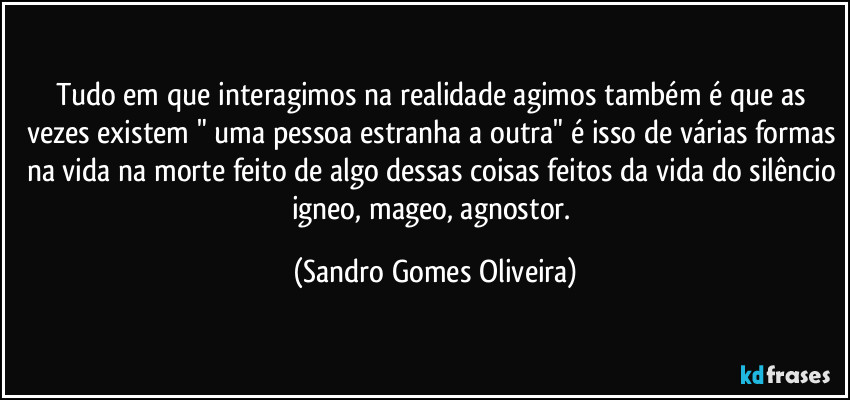 Tudo em que interagimos na realidade agimos também é que as vezes existem " uma pessoa estranha a outra" é isso de várias formas na vida na morte feito de algo dessas coisas feitos da vida do silêncio igneo, mageo, agnostor. (Sandro Gomes Oliveira)