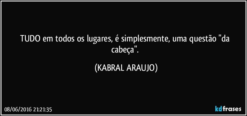 TUDO em todos os lugares, é simplesmente, uma questão "da cabeça". (KABRAL ARAUJO)