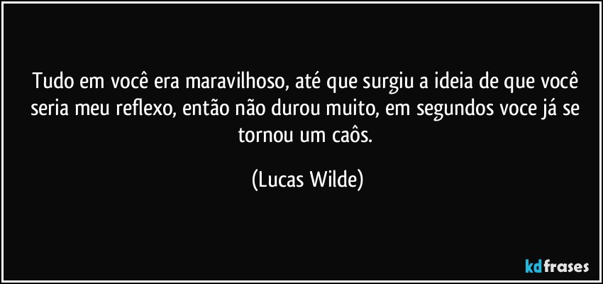 Tudo em você era maravilhoso, até que surgiu a ideia de que você seria meu reflexo, então não durou muito, em segundos voce já se tornou um caôs. (Lucas Wilde)
