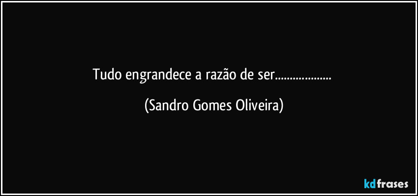 Tudo engrandece a razão de ser... (Sandro Gomes Oliveira)