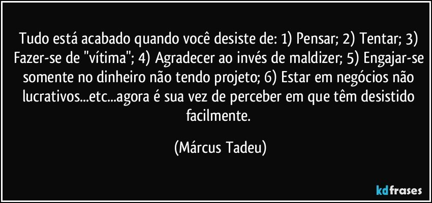 Tudo está acabado quando você desiste de: 1) Pensar; 2) Tentar; 3) Fazer-se de "vítima"; 4) Agradecer ao invés de maldizer; 5) Engajar-se somente no dinheiro não tendo projeto; 6) Estar em negócios não lucrativos...etc...agora é sua vez de perceber em que têm desistido facilmente. (Márcus Tadeu)