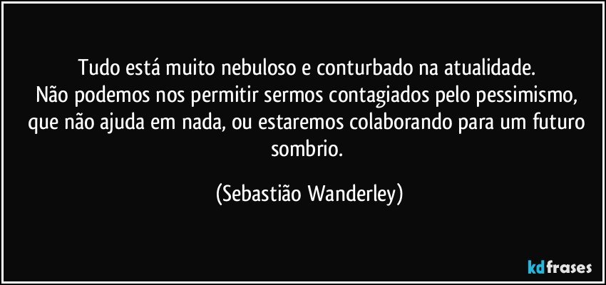 Tudo está muito nebuloso e conturbado na atualidade.  
Não podemos nos permitir sermos contagiados pelo pessimismo, que não ajuda em nada, ou estaremos colaborando para um futuro sombrio. (Sebastião Wanderley)