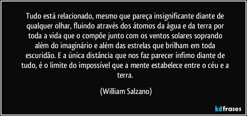 Tudo está relacionado, mesmo que pareça insignificante diante de qualquer olhar, fluindo através dos átomos da água e da terra por toda a vida que o compõe junto com os ventos solares soprando além do imaginário e além das estrelas que brilham em toda escuridão. E a única distância que nos faz parecer ínfimo diante de tudo, é o limite do impossível que a mente estabelece entre o céu e a terra. (William Salzano)