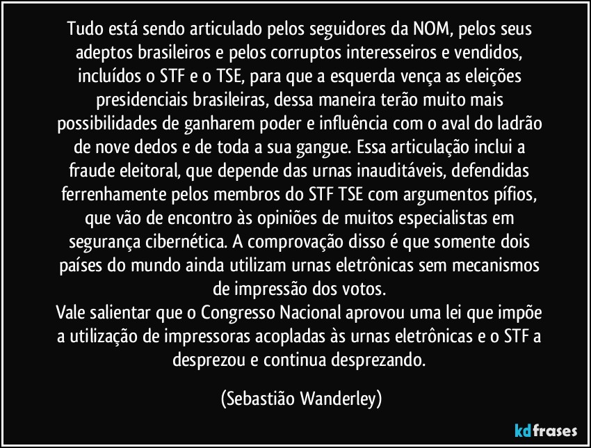 Tudo está sendo articulado pelos seguidores da NOM, pelos seus adeptos brasileiros e pelos corruptos interesseiros e vendidos, incluídos o STF e o TSE, para que a esquerda vença as eleições presidenciais brasileiras, dessa maneira terão muito mais possibilidades de ganharem poder e influência com o aval do ladrão de nove dedos e de toda a sua gangue. Essa articulação inclui a fraude eleitoral, que depende das urnas inauditáveis, defendidas ferrenhamente pelos membros do STF/TSE com argumentos pífios, que vão de encontro às opiniões de muitos especialistas em segurança cibernética. A comprovação disso é que somente dois países do mundo ainda utilizam urnas eletrônicas sem mecanismos de impressão dos votos. 
Vale salientar que o Congresso Nacional aprovou uma lei que impõe a utilização de impressoras acopladas às urnas eletrônicas e o STF a desprezou e continua desprezando. (Sebastião Wanderley)