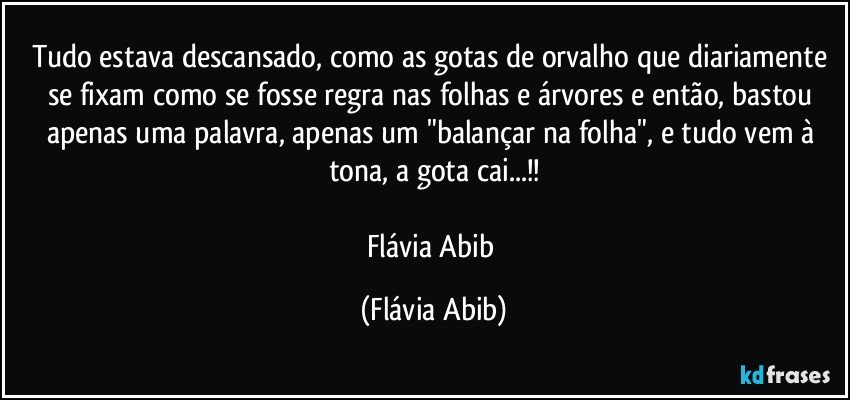 Tudo estava descansado, como as gotas de orvalho que diariamente se fixam como se fosse regra nas folhas e árvores e então, bastou apenas uma palavra, apenas um "balançar na folha", e tudo vem à tona, a gota cai...!!

Flávia Abib (Flávia Abib)