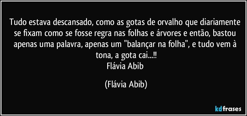 Tudo estava descansado, como as gotas de orvalho que diariamente se fixam como se fosse regra nas folhas e árvores e então, bastou apenas uma palavra, apenas um "balançar na folha", e tudo vem à tona, a gota cai...!!
Flávia Abib (Flávia Abib)