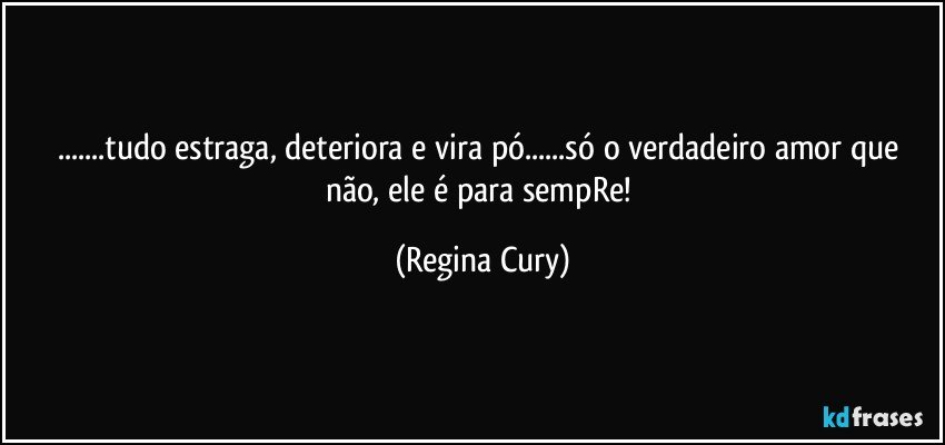 ...tudo estraga, deteriora  e vira pó...só o verdadeiro amor que não, ele é para sempRe! (Regina Cury)