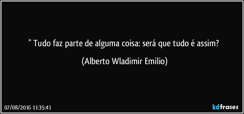 " Tudo faz parte de alguma coisa: será que tudo é assim? (Alberto Wladimir Emilio)