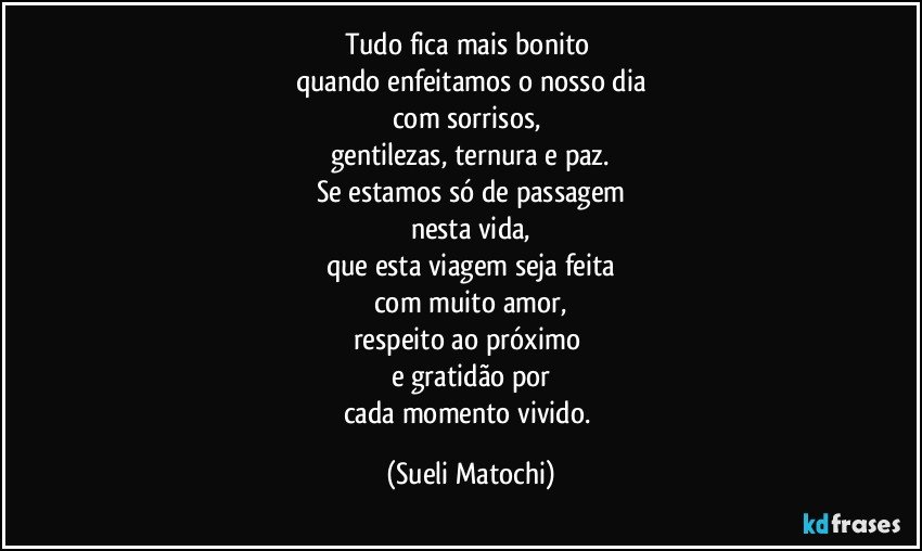 Tudo fica mais bonito 
quando enfeitamos o nosso dia
com sorrisos, 
gentilezas, ternura e paz.
Se estamos só de passagem
nesta vida,
que esta viagem seja feita
com muito amor,
respeito ao próximo 
e gratidão por
cada momento vivido. (Sueli Matochi)