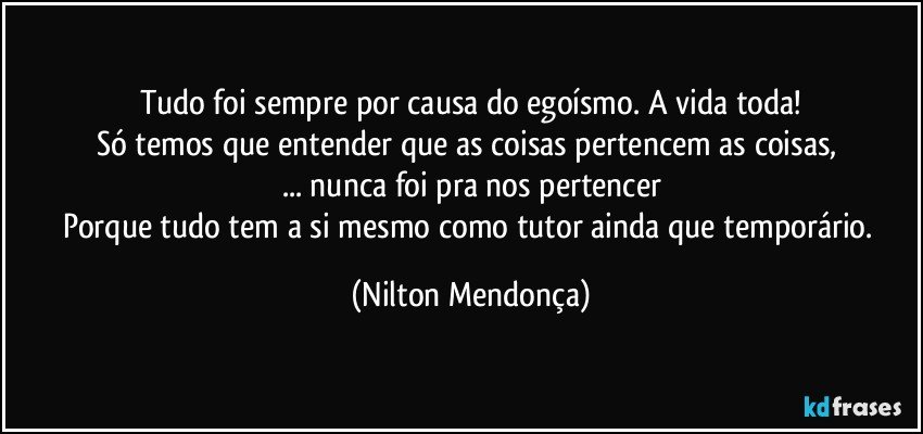 Tudo foi sempre por causa do egoísmo.  A vida toda!
Só temos que entender que as coisas pertencem as coisas, 
... nunca foi pra  nos pertencer
Porque tudo tem a si mesmo como tutor ainda que temporário. (Nilton Mendonça)