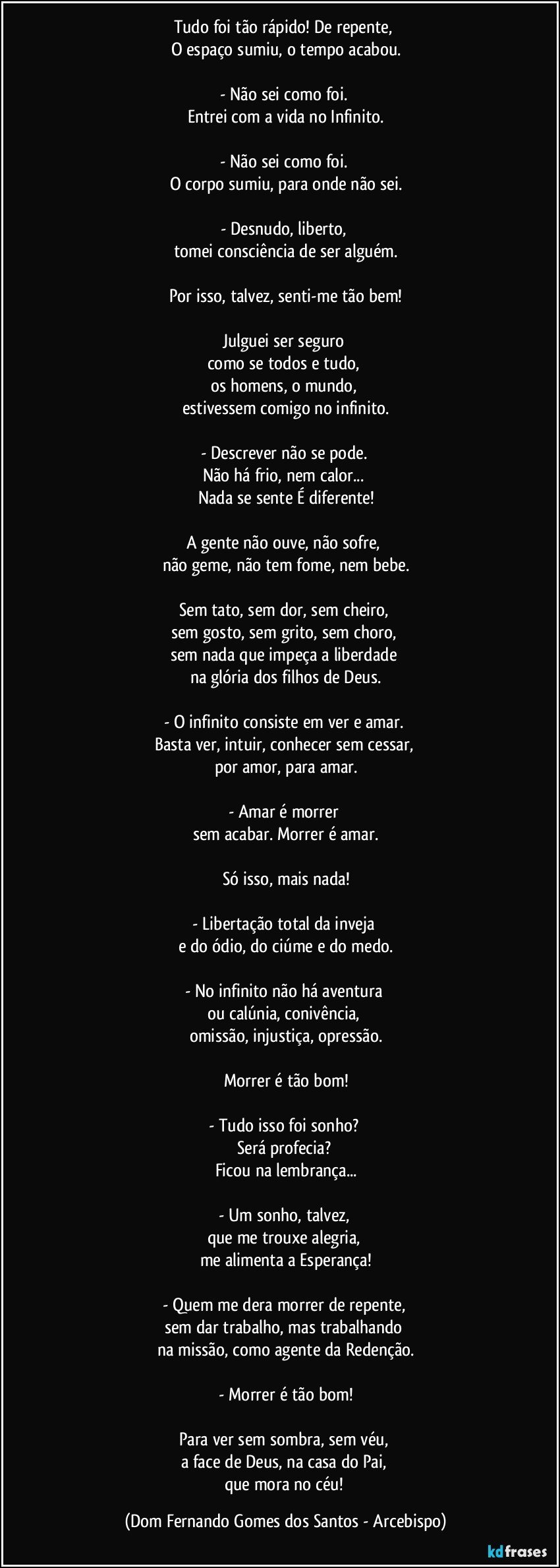 Tudo foi tão rápido! De repente, 
O espaço sumiu, o tempo acabou.

- Não sei como foi. 
Entrei com a vida no Infinito.

- Não sei como foi. 
O corpo sumiu, para onde não sei.

- Desnudo, liberto, 
tomei consciência de ser alguém.

Por isso, talvez, senti-me tão bem!

Julguei ser seguro 
como se todos e tudo, 
os homens, o mundo, 
estivessem comigo no infinito.

- Descrever não se pode. 
Não há frio, nem calor... 
Nada se sente É diferente!

A gente não ouve, não sofre, 
não geme, não tem fome, nem bebe.

Sem tato, sem dor, sem cheiro, 
sem gosto, sem grito, sem choro, 
sem nada que impeça a liberdade 
na glória dos filhos de Deus.

- O infinito consiste em ver e amar. 
Basta ver, intuir, conhecer sem cessar, 
por amor, para amar.

- Amar é morrer 
sem acabar. Morrer é amar.

Só isso, mais nada!

- Libertação total da inveja 
e do ódio, do ciúme e do medo.

- No infinito não há aventura 
ou calúnia, conivência, 
omissão, injustiça, opressão.

Morrer é tão bom!

- Tudo isso foi sonho? 
Será profecia? 
Ficou na lembrança...

- Um sonho, talvez, 
que me trouxe alegria, 
me alimenta a Esperança!

- Quem me dera morrer de repente, 
sem dar trabalho, mas trabalhando 
na missão, como agente da Redenção.

- Morrer é tão bom!

Para ver sem sombra, sem véu, 
a face de Deus, na casa do Pai, 
que mora no céu! (Dom Fernando Gomes dos Santos - Arcebispo)