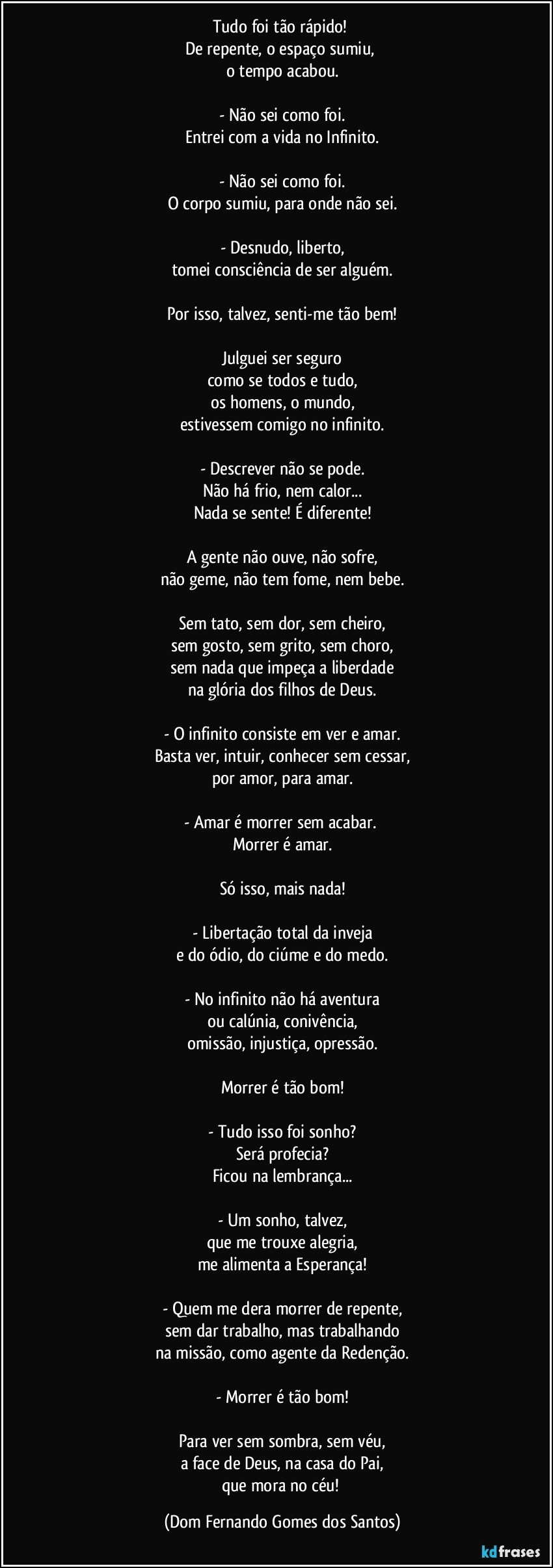 Tudo foi tão rápido! 
De repente, o espaço sumiu, 
o tempo acabou.

- Não sei como foi.
Entrei com a vida no Infinito.

- Não sei como foi.
O corpo sumiu, para onde não sei.

- Desnudo, liberto,
tomei consciência de ser alguém.

Por isso, talvez, senti-me tão bem!

Julguei ser seguro
como se todos e tudo,
os homens, o mundo,
estivessem comigo no infinito.

- Descrever não se pode.
Não há frio, nem calor...
Nada se sente! É diferente!

A gente não ouve, não sofre,
não geme, não tem fome, nem bebe.

Sem tato, sem dor, sem cheiro,
sem gosto, sem grito, sem choro,
sem nada que impeça a liberdade
na glória dos filhos de Deus.

- O infinito consiste em ver e amar.
Basta ver, intuir, conhecer sem cessar,
por amor, para amar.

- Amar é morrer sem acabar. 
Morrer é amar.

Só isso, mais nada!

- Libertação total da inveja
e do ódio, do ciúme e do medo.

- No infinito não há aventura
ou calúnia, conivência,
omissão, injustiça, opressão.

Morrer é tão bom!

- Tudo isso foi sonho?
Será profecia?
Ficou na lembrança...

- Um sonho, talvez,
que me trouxe alegria,
me alimenta a Esperança!

- Quem me dera morrer de repente,
sem dar trabalho, mas trabalhando
na missão, como agente da Redenção.

- Morrer é tão bom!

Para ver sem sombra, sem véu,
a face de Deus, na casa do Pai,
que mora no céu! (Dom Fernando Gomes dos Santos)