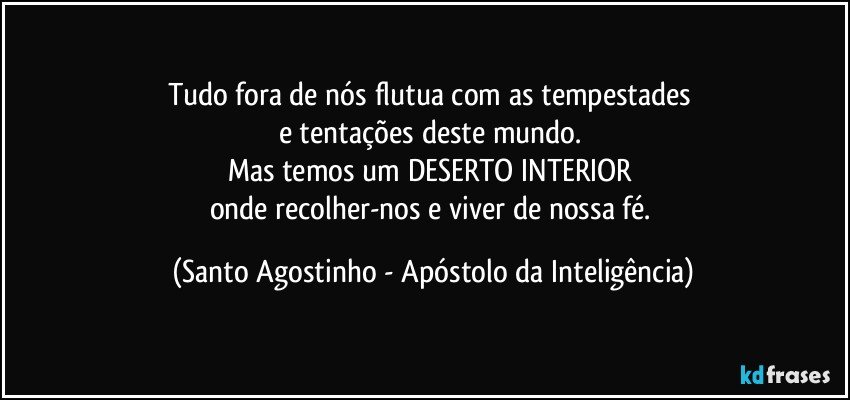 Tudo fora de nós flutua com as tempestades 
e tentações deste mundo. 
Mas temos um DESERTO INTERIOR 
onde recolher-nos e viver de nossa fé. (Santo Agostinho - Apóstolo da Inteligência)