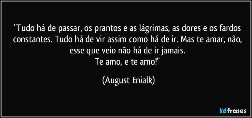 "Tudo há de passar, os prantos e as lágrimas, as dores e os fardos constantes. Tudo há de vir assim como há de ir. Mas te amar, não, esse que veio não há de ir jamais. 
Te amo, e te amo!" (August Enialk)