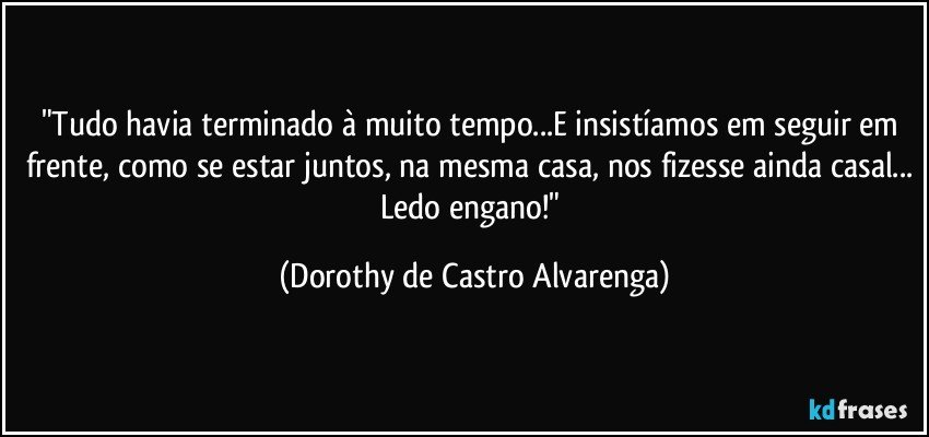 "Tudo  havia terminado à muito tempo...E insistíamos em seguir em frente, como se estar juntos, na mesma casa, nos fizesse ainda casal... Ledo engano!" (Dorothy de Castro Alvarenga)