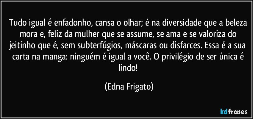 Tudo igual é enfadonho, cansa o olhar; é na diversidade que a beleza mora e, feliz da mulher que se assume, se ama e se valoriza do jeitinho que é, sem subterfúgios, máscaras ou disfarces. Essa é a sua carta na manga: ninguém é igual a você. O privilégio de ser única é lindo! (Edna Frigato)