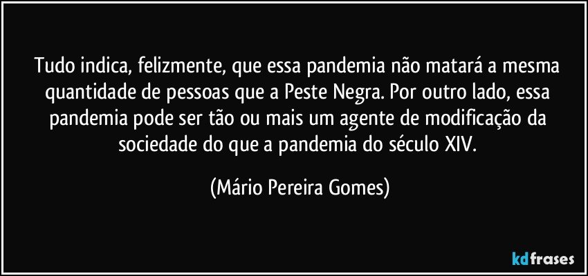 Tudo indica, felizmente, que essa pandemia não matará a mesma quantidade de pessoas que a Peste Negra. Por outro lado, essa pandemia pode ser tão ou mais um agente de modificação da sociedade do que a pandemia do século XIV. (Mário Pereira Gomes)