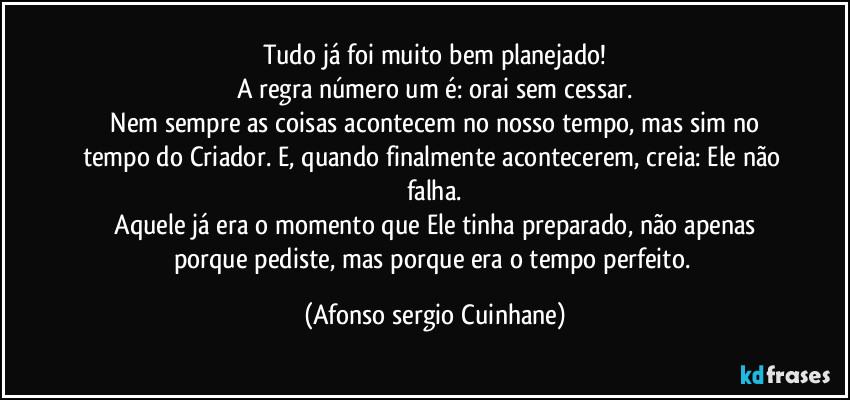 Tudo já foi muito bem planejado!
A regra número um é: orai sem cessar.
 Nem sempre as coisas acontecem no nosso tempo, mas sim no tempo do Criador. E, quando finalmente acontecerem, creia: Ele não falha.
 Aquele já era o momento que Ele tinha preparado, não apenas porque pediste, mas porque era o tempo perfeito. (Afonso sergio Cuinhane)