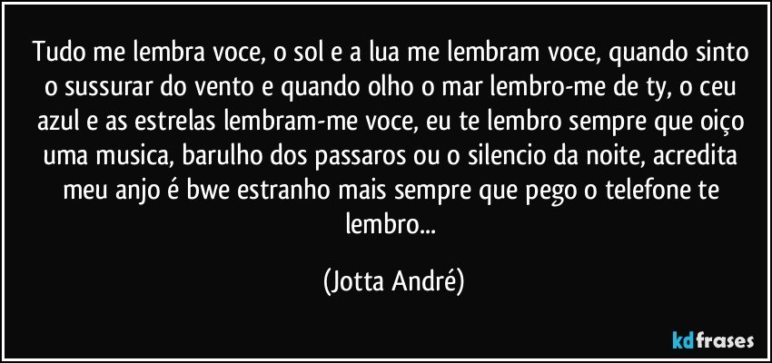 Tudo me lembra voce, o sol e a lua me lembram voce, quando sinto o sussurar do vento e quando olho o mar lembro-me de ty, o ceu azul e as estrelas lembram-me voce, eu te lembro sempre que oiço uma musica, barulho dos passaros ou o silencio da noite, acredita meu anjo é bwe estranho mais sempre que pego o telefone te lembro... (Jotta André)