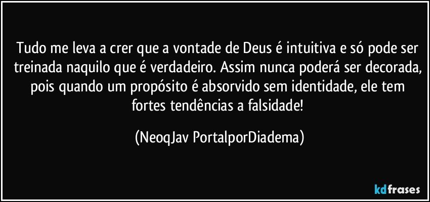 Tudo me leva a crer que a vontade de Deus é intuitiva e só pode ser treinada naquilo que é verdadeiro. Assim nunca poderá ser decorada, pois quando um propósito é absorvido sem identidade, ele tem fortes tendências a falsidade! (NeoqJav PortalporDiadema)