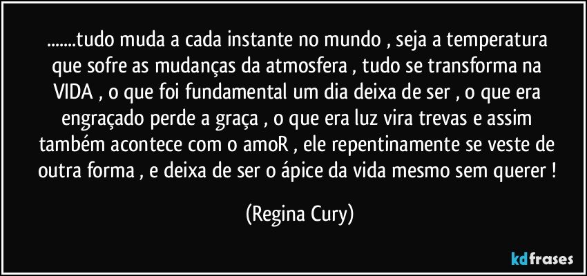 ...tudo muda a cada  instante  no mundo  , seja  a  temperatura  que  sofre as mudanças   da  atmosfera , tudo  se transforma   na VIDA  , o que foi fundamental   um dia  deixa de ser , o que  era engraçado  perde  a graça  , o que era  luz vira  trevas e assim  também acontece com o amoR , ele  repentinamente  se veste de outra forma  , e   deixa de ser o  ápice  da  vida  mesmo  sem querer ! (Regina Cury)