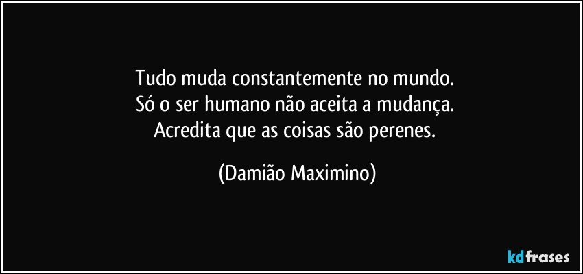 Tudo muda constantemente no mundo. 
Só o ser humano não aceita a mudança. 
Acredita que as coisas são perenes. (Damião Maximino)