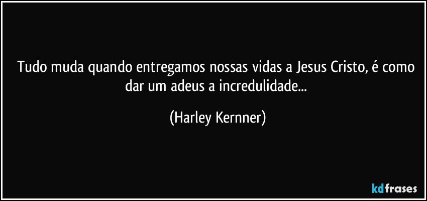 Tudo muda quando entregamos nossas vidas a Jesus Cristo,  é como dar um  adeus a incredulidade... (Harley Kernner)