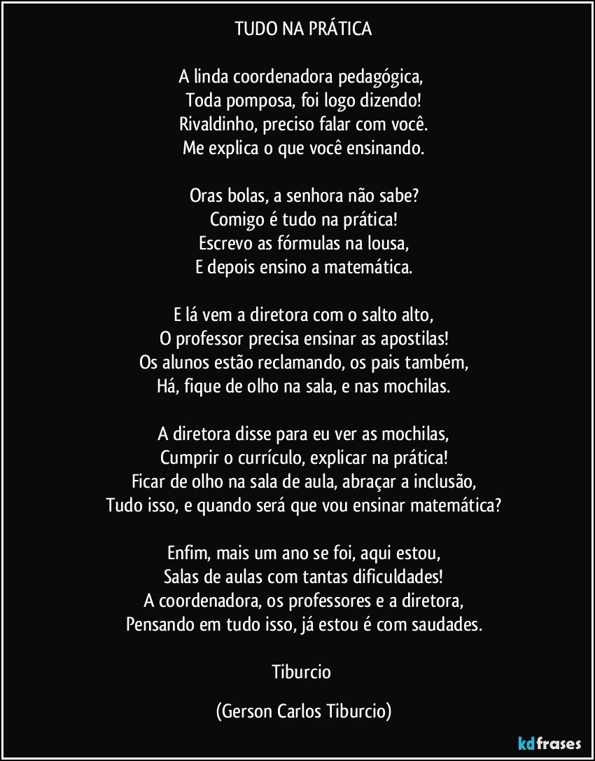 TUDO NA PRÁTICA

A linda coordenadora pedagógica, 
Toda pomposa, foi logo dizendo!
Rivaldinho, preciso falar com você.
Me explica o que você ensinando.

Oras bolas, a senhora não sabe?
Comigo é tudo na prática!
Escrevo as fórmulas na lousa,
E depois ensino a matemática.

E lá vem a diretora com o salto alto,
O professor precisa ensinar as apostilas!
Os alunos estão reclamando, os pais também,
Há, fique de olho na sala, e nas mochilas.

A diretora disse para eu ver as mochilas,
Cumprir o currículo, explicar na prática!
Ficar de olho na sala de aula, abraçar a inclusão,
Tudo isso, e quando será que vou ensinar matemática?

Enfim, mais um ano se foi, aqui estou,
Salas de aulas com tantas dificuldades!
A coordenadora, os professores e a diretora,
Pensando em tudo isso, já estou é com saudades.

Tiburcio (Gerson Carlos Tiburcio)