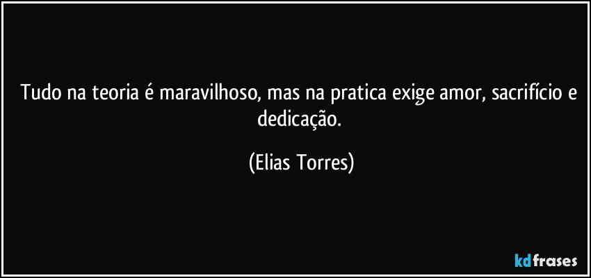 Tudo na teoria é maravilhoso, mas na pratica exige amor, sacrifício e dedicação. (Elias Torres)