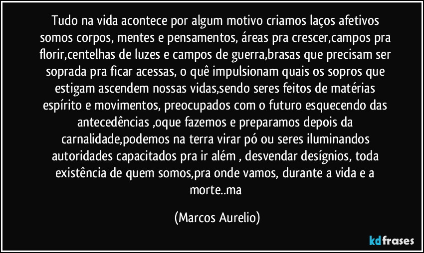 Tudo na vida acontece por  algum motivo criamos laços afetivos somos corpos, mentes e pensamentos, áreas pra crescer,campos pra florir,centelhas de luzes e campos de guerra,brasas que precisam ser soprada pra ficar acessas, o quê impulsionam quais os sopros que estigam ascendem nossas vidas,sendo seres  feitos de matérias espírito e movimentos, preocupados com o futuro esquecendo das antecedências ,oque fazemos e preparamos depois da carnalidade,podemos na terra virar pó ou seres iluminandos autoridades capacitados pra ir além , desvendar desígnios, toda existência de quem somos,pra onde vamos, durante a vida e a morte..ma (Marcos Aurelio)