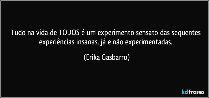 Tudo na vida de TODOS é um experimento sensato das sequentes experiências insanas, já e não experimentadas. (Erika Gasbarro)