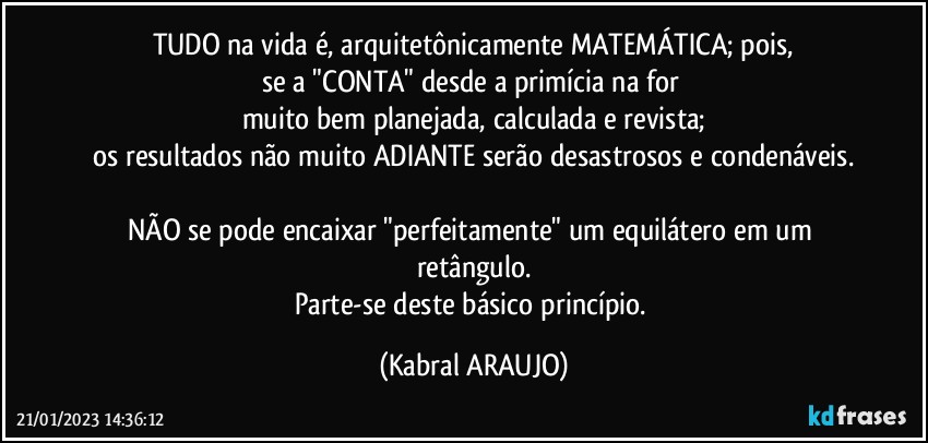 TUDO na vida é, arquitetônicamente MATEMÁTICA; pois,
se a "CONTA" desde a primícia na for 
muito bem planejada, calculada e revista;
os resultados não muito ADIANTE serão desastrosos e condenáveis.

NÃO se pode encaixar "perfeitamente" um equilátero em um retângulo.
Parte-se deste básico princípio. (KABRAL ARAUJO)