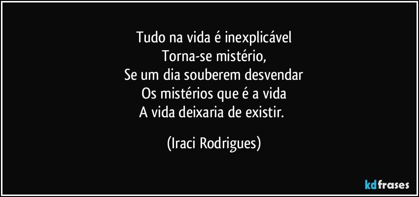 Tudo na vida é inexplicável
Torna-se mistério,
Se um dia souberem desvendar
Os mistérios que é a vida
A vida deixaria  de existir. (Iraci Rodrigues)