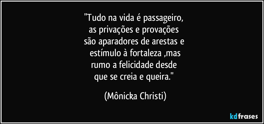 "Tudo na vida é passageiro, 
as privações e provações 
são aparadores de arestas e 
estímulo à fortaleza ,mas
rumo a felicidade desde 
que se creia e queira." (Mônicka Christi)