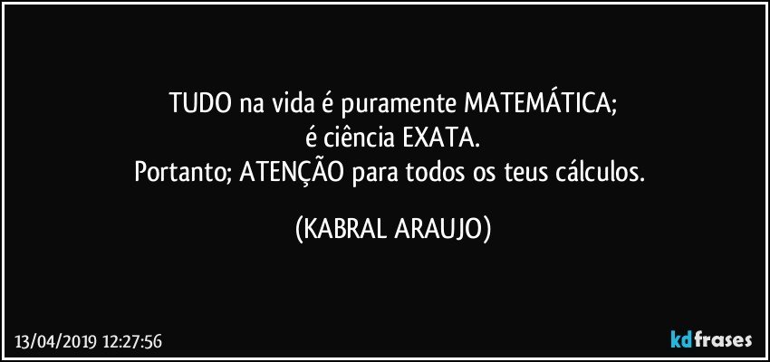 TUDO na vida é puramente  MATEMÁTICA;
é ciência EXATA.
Portanto; ATENÇÃO para todos os teus cálculos. (KABRAL ARAUJO)