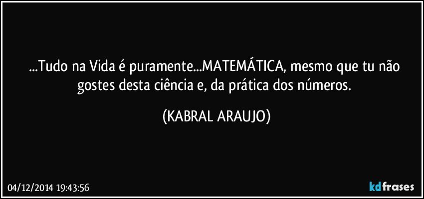 ...Tudo na Vida é puramente...MATEMÁTICA, mesmo que tu não gostes desta ciência e, da prática dos números. (KABRAL ARAUJO)