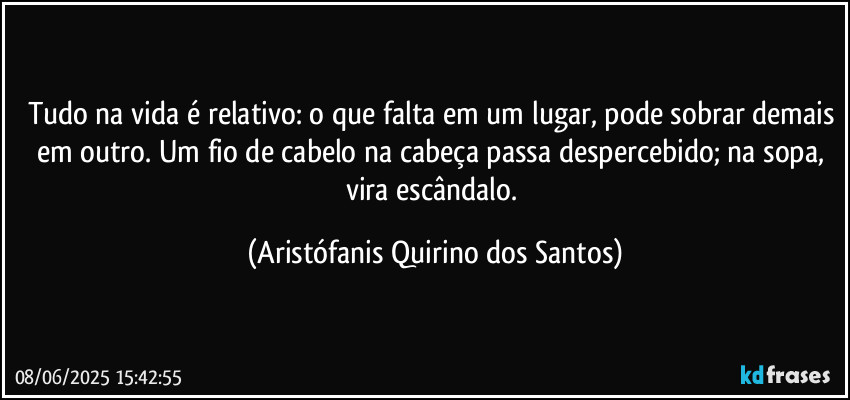 Tudo na vida é relativo: o que falta em um lugar, pode sobrar demais em outro. Um fio de cabelo na cabeça passa despercebido; na sopa, vira escândalo. (Aristófanis Quirino dos Santos)