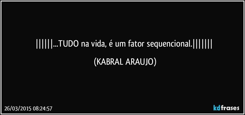 ...TUDO na vida, é um fator sequencional. (KABRAL ARAUJO)