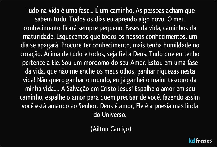 Tudo na vida é uma fase... É um caminho. As pessoas acham que sabem tudo. Todos os dias eu aprendo algo novo. O meu conhecimento ficará sempre pequeno. Fases da vida, caminhos da maturidade. Esquecemos que todos os nossos conhecimentos, um dia se apagará. Procure ter conhecimento, mais tenha humildade no coração. Acima de tudo e todos, seja fiel a Deus. Tudo que eu tenho pertence a Ele. Sou um mordomo do seu Amor. Estou em uma fase da vida, que não me enche os meus olhos, ganhar riquezas nesta vida! Não quero ganhar o mundo, eu já ganhei o maior tesouro da minha vida... A Salvação em Cristo Jesus! Espalhe o amor em seu caminho, espalhe o amor para quem precisar de você, fazendo assim você está amando ao Senhor. Deus é amor, Ele é a poesia mas linda do Universo. (Ailton Carriço)