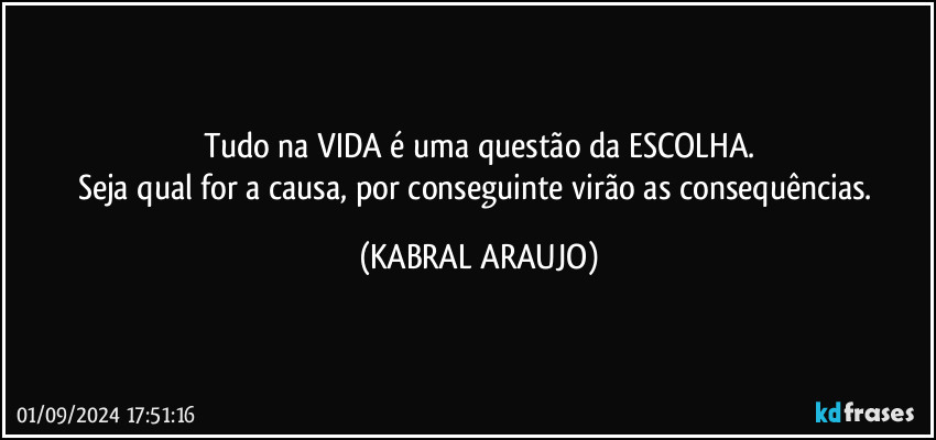 Tudo na VIDA é uma questão da ESCOLHA.
Seja qual for a causa, por conseguinte virão as consequências. (KABRAL ARAUJO)