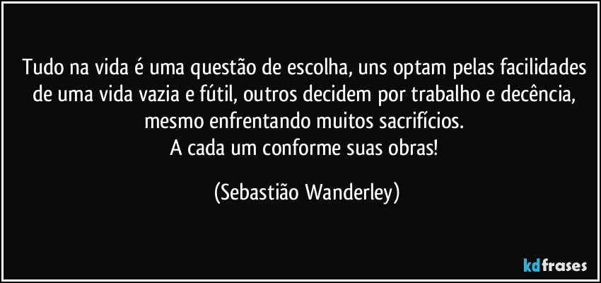 Tudo na vida é uma questão de escolha, uns optam pelas facilidades de uma vida vazia e fútil, outros decidem por trabalho e decência, mesmo enfrentando muitos sacrifícios. 
A cada um conforme suas obras! (Sebastião Wanderley)