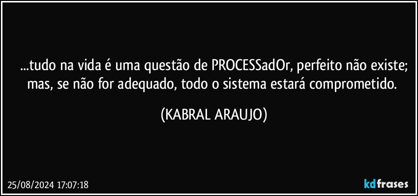 ...tudo na vida é uma questão de PROCESSadOr, perfeito não existe;
mas, se não for adequado, todo o sistema estará comprometido. (KABRAL ARAUJO)