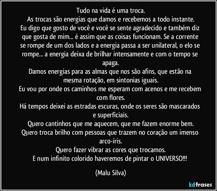 Tudo na vida é uma troca.
As trocas são energias que damos e recebemos a todo instante.
Eu digo que gosto de você e você se sente agradecido e também diz que gosta de mim... é assim que as coisas funcionam. Se a corrente se rompe de um dos lados e a energia passa a ser unilateral, o elo se rompe... a energia deixa de brilhar intensamente e com o tempo se apaga.
Damos energias para as almas que nos são afins, que estão na mesma rotação, em sintonias iguais.
Eu vou por onde os caminhos me esperam com acenos e me recebem com flores.
Há tempos deixei as estradas escuras, onde os seres são mascarados e superficiais.
Quero cantinhos que me aquecem, que me fazem enorme bem.
Quero troca brilho com pessoas que trazem no coração um imenso arco-íris.
Quero fazer vibrar as cores que trocamos.
E num infinito colorido haveremos de pintar o UNIVERSO!!! (Malu Silva)