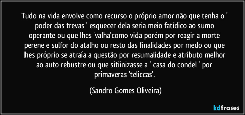 Tudo na vida envolve como recurso o próprio amor não que tenha o ' poder das trevas ' esquecer dela seria meio fatídico ao sumo operante ou que lhes 'valha'como vida porém por reagir a morte perene e sulfor do atalho ou resto das finalidades por medo ou que lhes próprio se atraía a questão por resumalidade e atributo melhor ao auto rebustre ou que sitiinizasse a ' casa do condel ' por primaveras 'teliccas'. (Sandro Gomes Oliveira)