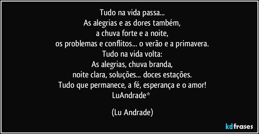 Tudo na vida passa...
As alegrias e as dores também,
a chuva forte e a noite,
os problemas e conflitos... o verão e a primavera.
Tudo na vida volta:
As alegrias, chuva branda,
noite clara, soluções... doces estações.
Tudo que permanece, a fé, esperança e o amor!
LuAndrade* (Lu Andrade)