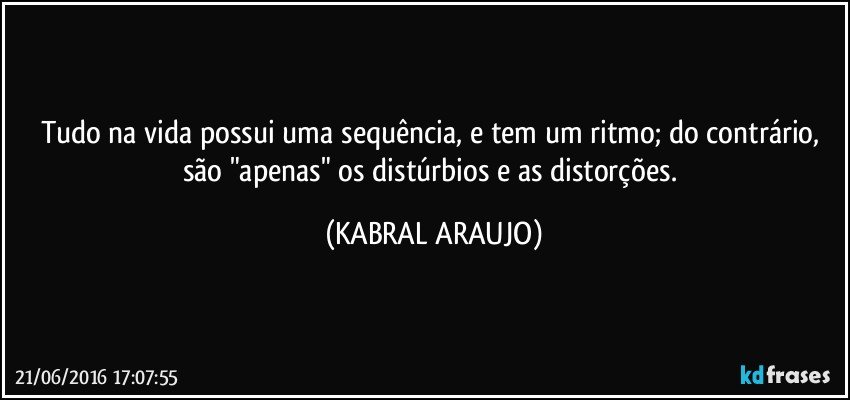 Tudo na vida possui uma sequência, e tem um ritmo; do contrário, são "apenas" os distúrbios e as distorções. (KABRAL ARAUJO)