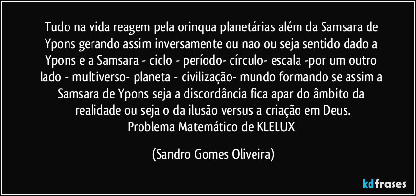 Tudo na vida reagem pela orinqua planetárias além da Samsara de Ypons gerando assim inversamente ou nao ou seja sentido dado a Ypons e a Samsara - ciclo - período- círculo- escala -por um outro lado - multiverso- planeta - civilização- mundo formando se assim a Samsara de Ypons seja a discordância fica apar do âmbito da realidade ou seja o da ilusão versus a criação em Deus.
Problema Matemático de KLELUX (Sandro Gomes Oliveira)