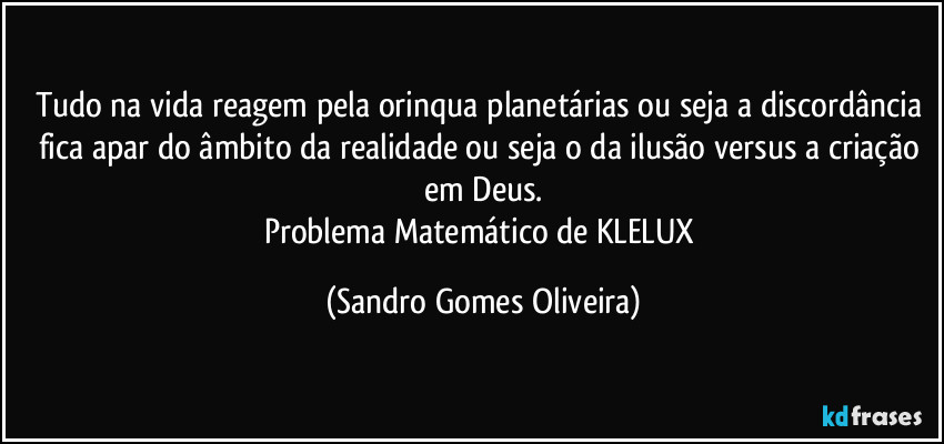 Tudo na vida reagem pela orinqua planetárias ou seja a discordância fica apar do âmbito da realidade ou seja o da ilusão versus a criação em Deus.
Problema Matemático de KLELUX (Sandro Gomes Oliveira)