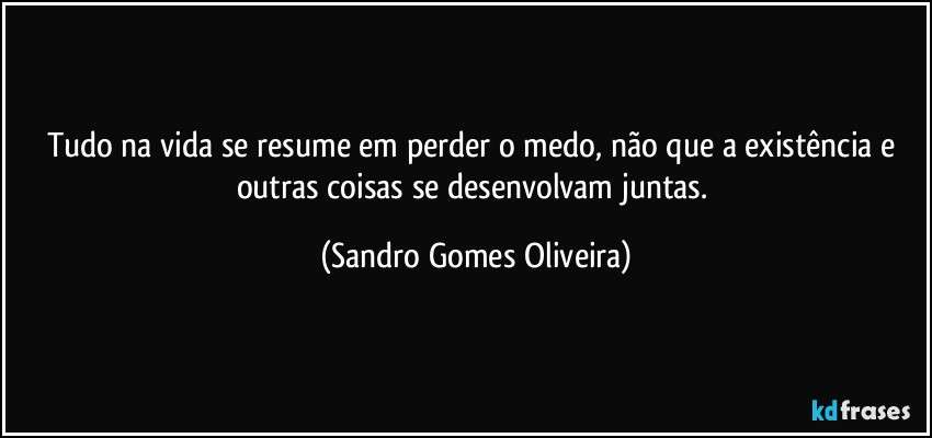 Tudo na vida se resume em perder o medo, não que a existência e outras coisas se desenvolvam juntas. (Sandro Gomes Oliveira)
