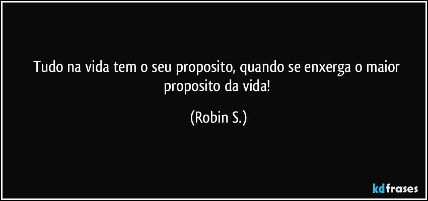 Tudo na vida tem o seu proposito, quando se enxerga o maior proposito da vida! (Robin S.)